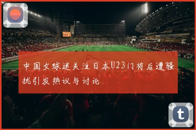 中国女球迷关注日本U23门将后遭骚扰引发热议与讨论