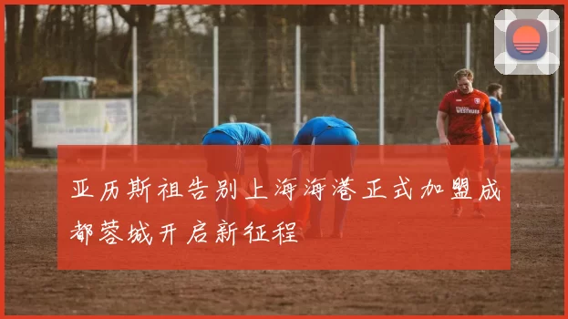 亚历斯祖告别上海海港正式加盟成都蓉城开启新征程