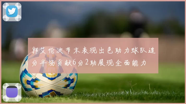 郭艾伦次节末表现出色助力球队追分半场贡献6分2助展现全面能力